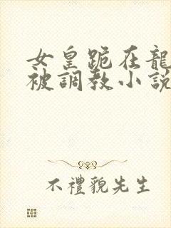 女皇跪在龙椅前被调教小说