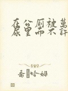 在公厕被万人C尿里面不许漏出来