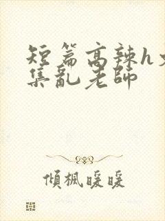 短篇高辣h文合集乱老师