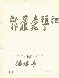 邻居老头把我弄舒服死了