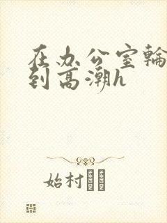 在办公室轮流澡到高潮h