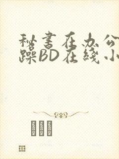 秘书在办公室被躁BD在线小说