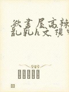 欲书屋高辣h文乱乳h文视频