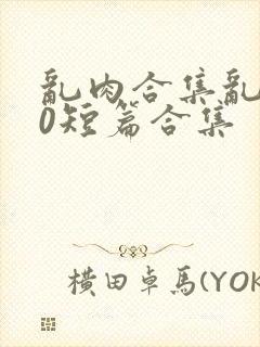 乱肉合集乱500短篇合集