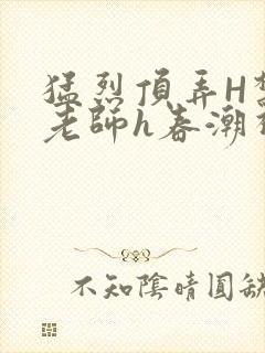 猛烈顶弄H禁欲老师h春潮视频