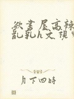 欲书屋高辣h文乱乳h文视频