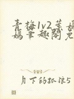 青梅1v2叶嫣嫣笔趣阁免费阅读
