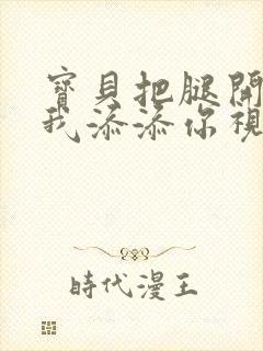 宝贝把腿开大让我添添你视频