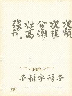 强壮公次次弄得我高潮视频