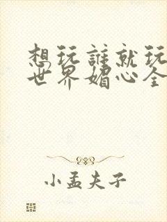 想玩谁就玩谁的世界媚心全文阅读