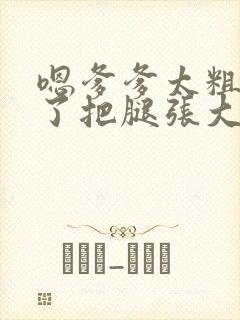 嗯爹爹太粗太长了把腿张大点