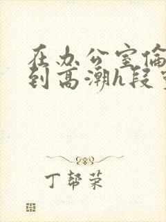 在办公室伦流澡到高潮h段灵兮