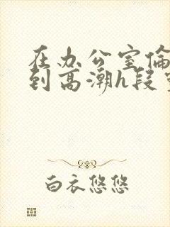 在办公室伦流澡到高潮h段灵兮