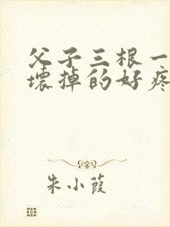 父子三根一起会坏掉的好疼