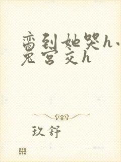 脔到她哭h小白兔宫交h