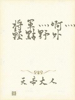 将军灬啊灬啊灬轻点野外