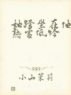 她跨坐在他的炽热处低吟