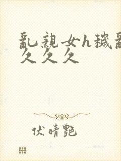 乱亲女h秽乱长久久久