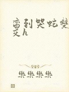 脔到哭蛇双根宫交h