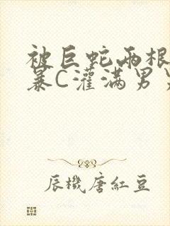 被巨蛇两根强制暴C灌满男男漫画