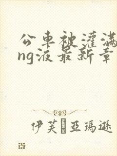 公车被灌满jing液最新章节