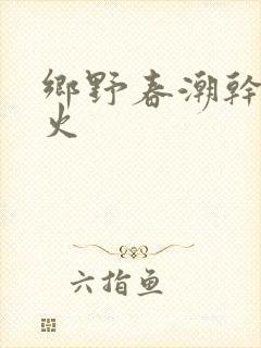 乡野春潮干柴烈火