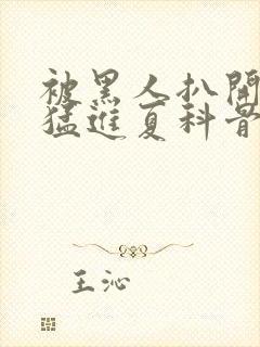 被黑人扒开双腿猛进夏科骨科