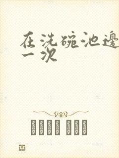 在洗碗池边要了一次