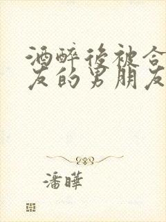 酒醉后被合租室友的男朋友睡了