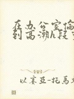 在办公室伦流澡到高潮h段灵兮