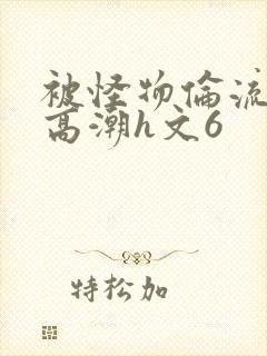 被怪物伦流澡到高潮h文6