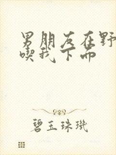 男朋友在野外猛吃我下面