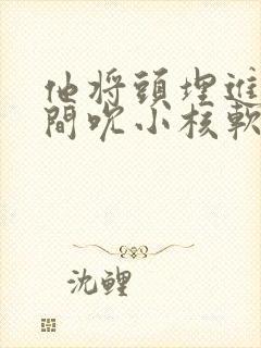 他将头埋进双腿间吮小核软件