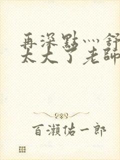 再深点灬舒服灬太大了老师