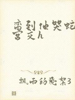 脔到他哭蛇双根宫交h