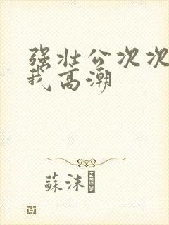 强壮公次次弄得我高潮