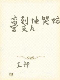 脔到他哭蛇双根宫交h