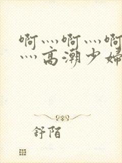 啊灬啊灬啊灬快灬高潮少妇小说