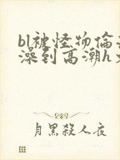 bl被怪物伦流澡到高潮h文