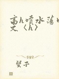 高h喷水荡肉欲文〈h〉
