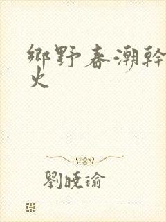 乡野春潮干柴烈火