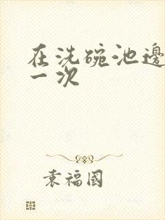 在洗碗池边要了一次