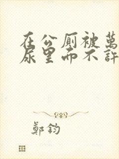 在公厕被万人C尿里面不许漏出来