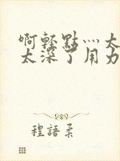 啊轻点灬太粗嗯太深了用力