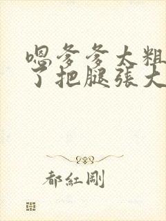 嗯爹爹太粗太长了把腿张大点