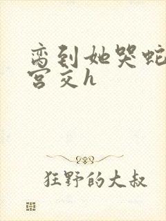 脔到她哭蛇双根宫交h