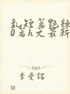 乱短篇艳辣500篇h文最新章节