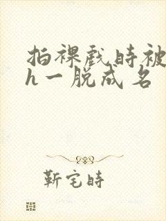 拍裸戏时被c了h一脱成名