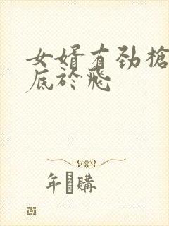 女婿有劲枪枪到底于飞