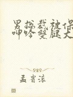 男总裁被保镖c呻吟双腿大张bl